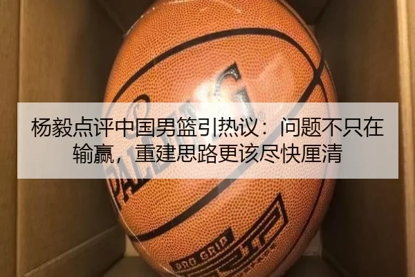 杨毅点评中国男篮引热议：问题不只在输赢，重建思路更该尽快厘清