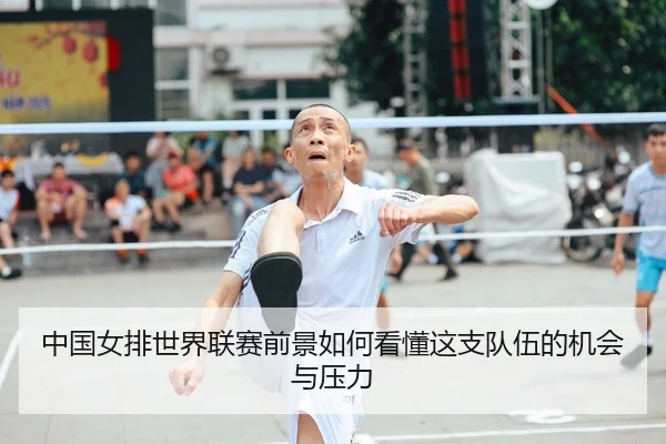 中国女排世界联赛前景如何看懂这支队伍的机会与压力